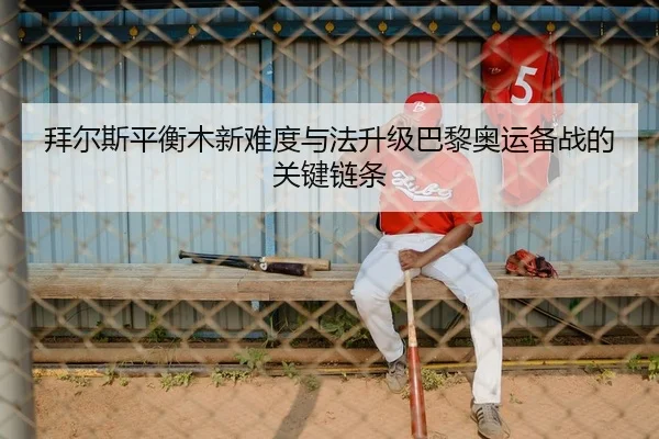 拜尔斯平衡木新难度与法升级巴黎奥运备战的关键链条